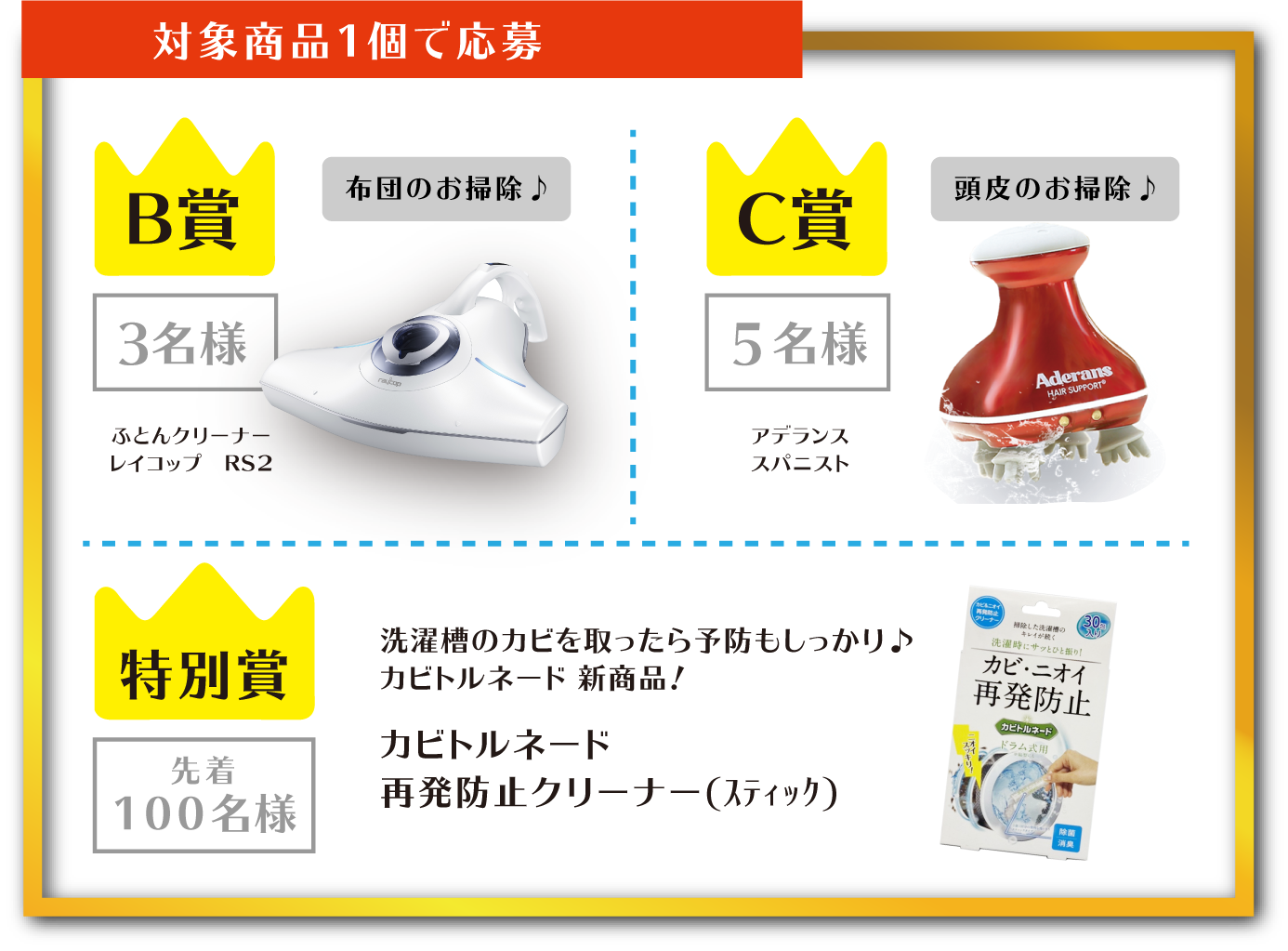 対象商品1個で応募 B賞 3名様 布団のお掃除♪ ふとんクリーナーレイコップ RS2 C賞 5名様 頭皮のお掃除♪ アデランススパニスト 特別賞 先着100名様 洗濯槽のカビを取ったら予防もしっかり♪カビトルネード 新商品! カビトルネード再発防止クリーナー(スティック)