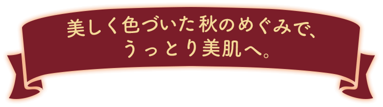 美しく色づいた秋のめぐみで、うっとり美肌へ。