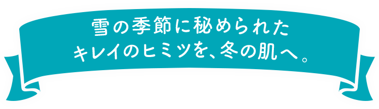 雪の季節に秘められたキレイのヒミツを、冬の肌へ。
