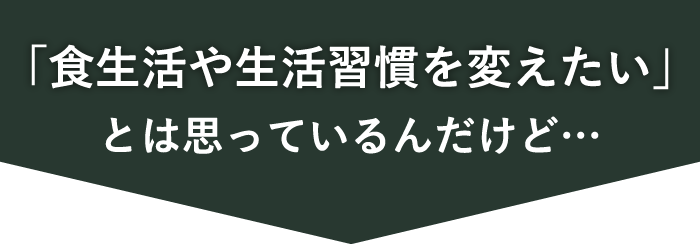 「食生活や生活習慣を変えたい」とは思っているんだけど…