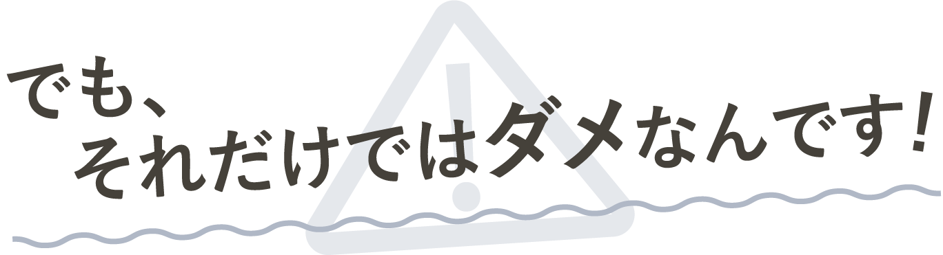 でもそれだけじゃダメなんです!