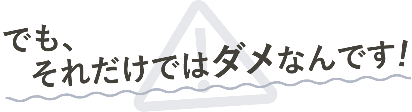 でもそれだけじゃダメなんです!