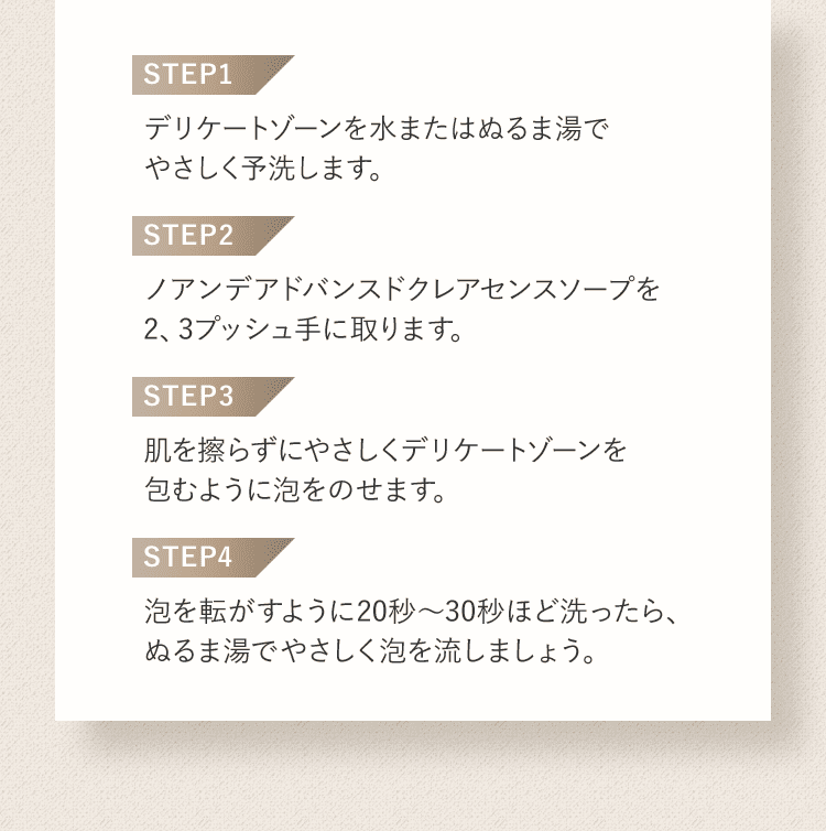 STEP1 デリケートゾーンを水またはぬるま湯でやさしく予洗します。 STEP2 ノアンデアドバンスドクレアセンスソープを2、3プッシュ手に取ります。 STEP3 肌を擦らずにやさしくデリケートゾーンを包むように泡をのせます。 STEP4 泡を転がすように20秒〜30秒ほど洗ったら、ぬるま湯でやさしく泡を流しましょう。