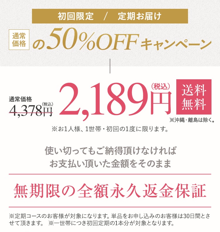 初回限定 / 定期お届け 初回50%OFFキャンペーン 定期コース2,189円(税込)送料無料 ※沖縄・離島は除く。※お1人様、1世帯・初回の1度に限ります。使い切ってもご納得頂けなければ お支払い頂いた金額をそのまま無期限の全額永久返金保証※定期コースのお客様が対象になります。単品をお申し込みのお客様は30日間とさせて頂きます。 ※一世帯につき初回定期の1本分が対象となります。