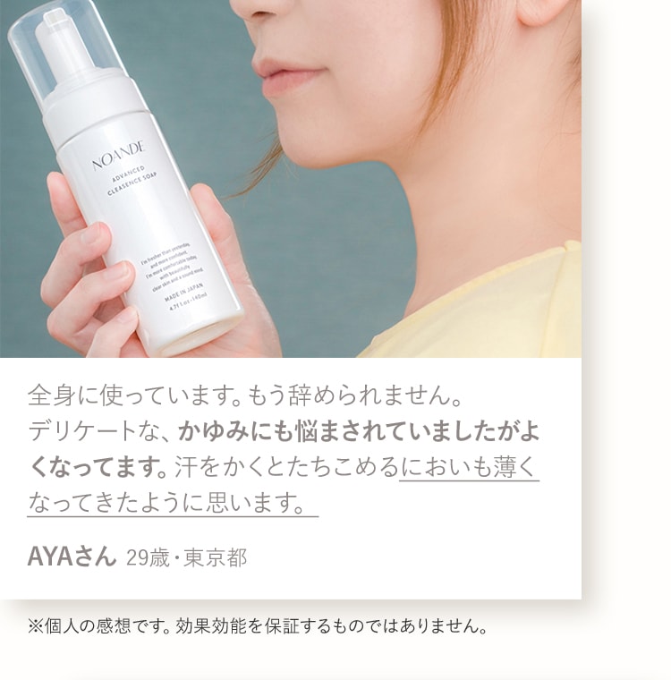 全身に使っています。もう辞められません。デリケートな、かゆみにも悩まされていましたがよくなってます。汗をかくとたちこめるにおいも薄くなってきたように思います。AYAさん 29歳・東京都