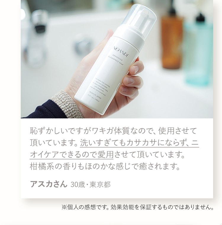 恥ずかしいですがワキガ体質なので、使用させて頂いています。洗いすぎてもカサカサにならず、ニオイケアできるので愛用させて頂いています。柑橘系の香りもほのかな感じで癒されます。アスカさん 30歳・東京都