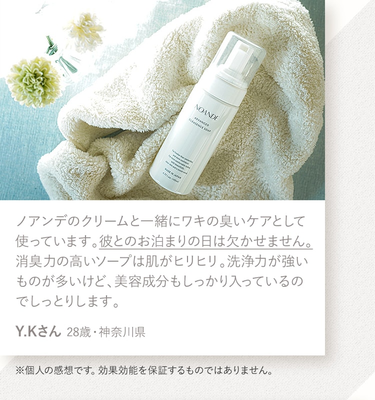ノアンデのクリームと一緒にワキの臭いケアとして使っています。彼とのお泊まりの日は欠かせません。消臭力の高いソープは肌がヒリヒリ。洗浄力が強いものが多いけど、美容成分もしっかり入っているのでしっとりします。Y.Kさん 28歳・神奈川県