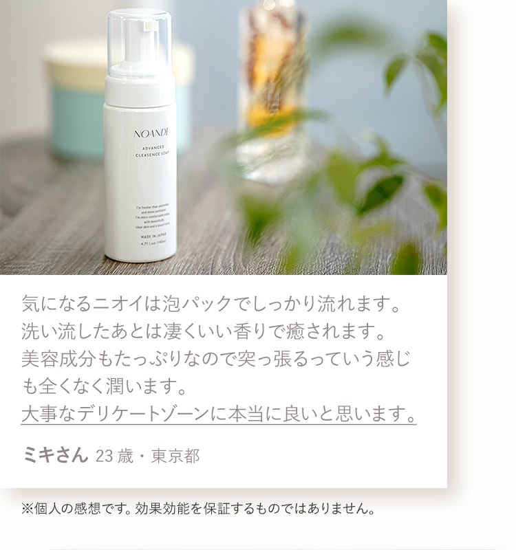 気になるニオイは泡パックでしっかり流れます。洗い流したあとは凄くいい香りで癒されます。美容成分もたっぷりなので突っ張るっていう感じも全くなく潤います。大事なデリケートゾーンに本当に良いと思います。ミキさん 23歳・東京都