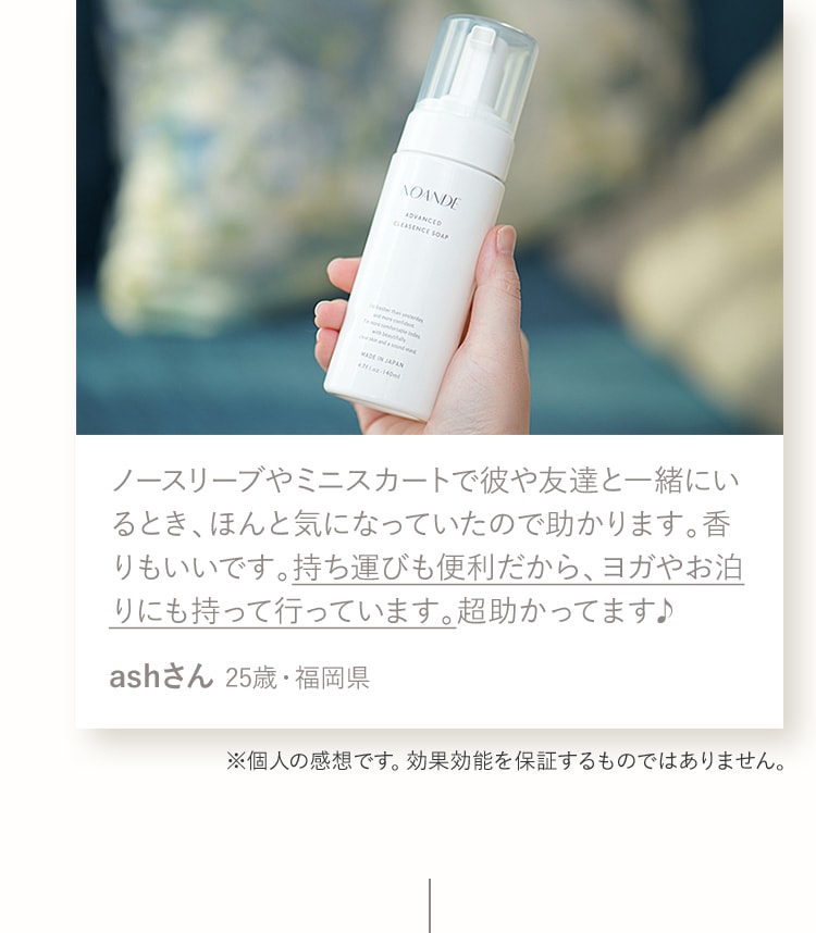 ノースリーブやミニスカートで彼や友達と一緒にいるとき、ほんと気になっていたので助かります。香りもいいです。持ち運びも便利だから、ヨガやお泊りにも持って行っています。超助かってます♪ashさん 25歳・福岡県