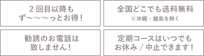 2回目以降も ず~~~っとお得!全国どこでも送料無料 ※沖縄・離島を除く 勧誘のお電話は 致しません!定期コースはいつでも お休み/中止できます!