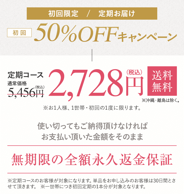 初回限定 / 定期お届け 初回50%OFFキャンペーン 定期コース2,728円(税込)送料無料 ※沖縄・離島は除く。※お1人様、1世帯・初回の1度に限ります。使い切ってもご納得頂けなければ お支払い頂いた金額をそのまま無期限の全額永久返金保証※定期コースのお客様が対象になります。単品をお申し込みのお客様は30日間とさせて頂きます。 ※一世帯につき初回定期の1本分が対象となります。