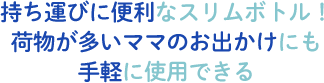持ち運びに便利なスリムボトル!荷物が多いママのお出かけにも手軽に使用できる
