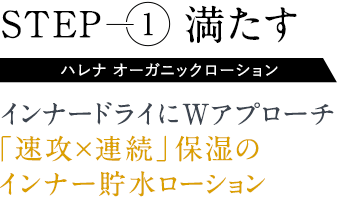 Step1満たす。ハレナ オーガニックローション。インナードライにWアプローチ「速攻×連続」保湿のインナー貯水ローション