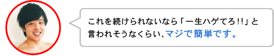 これを続けられないなら「一生ハゲてろ!!」と
言われそうなくらい、マジで簡単です。