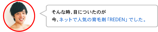 そんな時、目についたのが今、ネットで人気の育毛剤「REDEN」でした。