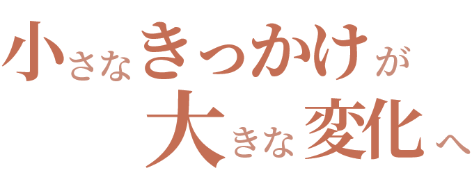 小さなきっかけが大きな変化へ