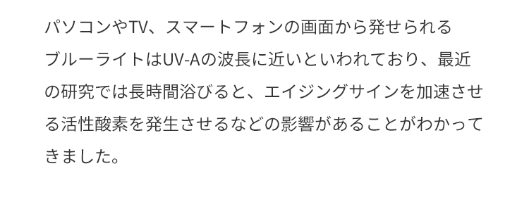 パソコンやTV、スマートフォンの画面から発せられるブルーライトはUV-Aの波長に近いといわれており、最近の研究では長時間浴びると、エイジングサインを加速させる活性酸素を発生させるなどの影響があることがわかってきました。