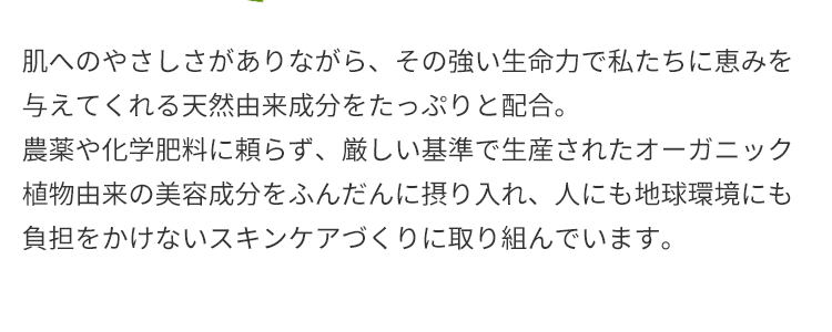 肌へのやさしさがありながら、その強い生命力で私たちに恵みを与えてくれる天然由来成分をたっぷりと配合。