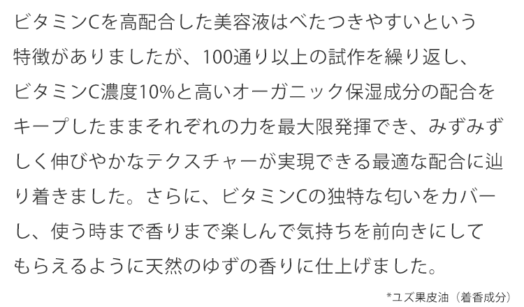 ビタミンCを高配合した美容液はべたつきやすいという特徴がありましたが、100通り以上の試作を繰り返し、ビタミンC濃度10%と高いオーガニック保湿成分の配合をキープしたままそれぞれの力を最大限発揮でき、みずみずしく伸びやかなテクスチャーが実現できる最適な配合に辿り着きました。