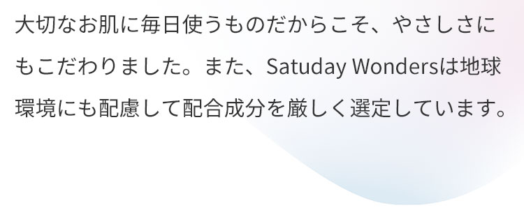 大切なお肌に毎日使うものだからこそ、やさしさにもこだわりました。アレルギーテスト、パッチテスト済みも実施済みです。(すべての方にアレルギーや肌トラブルが起こらないないというわけではありません。)