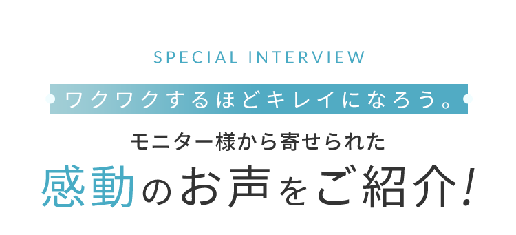 SPECIAL INTERVIEW ワクワクするほどキレイになろう。 モニター様から寄せられた感動のお声をご紹介!