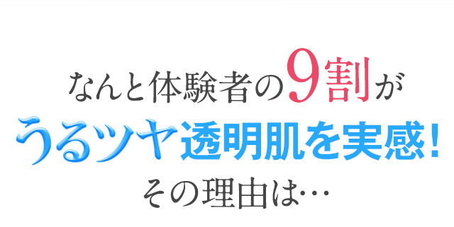 なんと体験者の9割がうるツヤ透明肌を実感!その理由は...