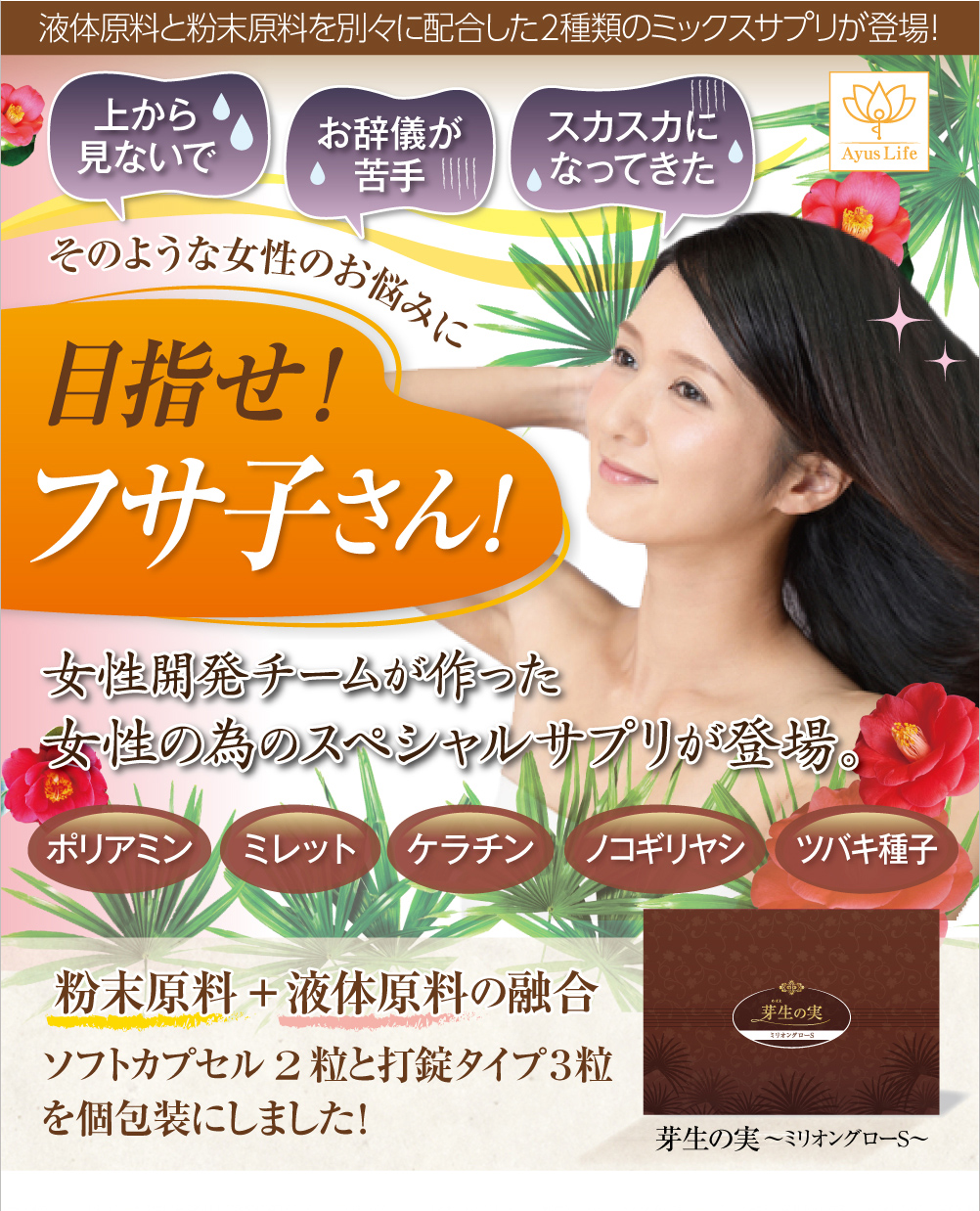 液体原料と粉末原料を別々に配合した2種類のミックスサプリが登場!上から見ないでほしい、お辞儀が苦手になってきた、スカスカになってきた・・・そのような女性のお悩みを解決!目指せ!フサ子さん!女性開発チームが作った女性の為のスペシャルサプリが登場しました。ポリアミン、ミレット、ケラチン、ノコギリヤシ、ツバキ種子といった粉末原料、液体原料を融合したサプリ。ソフトカプセル2粒と打錠タイプ3粒を個包装にしました!