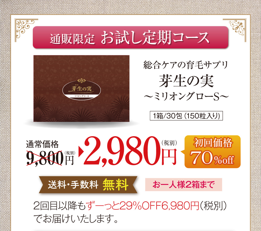 通販限定お試し定期コースのご案内です。総合ケアの育毛サプリ芽生えの実〜ミリオングローS〜、1箱30包150粒入り。通常価格税別9,800円のところ、お試し定期コース初回限定で70%オフの2,980円でお届けします。送料・手数料無料で、お一人様2箱まで。お試し定期コースを継続される場合は、2回目以降もずっと29%オフの税別6,980円でお届けいたします。