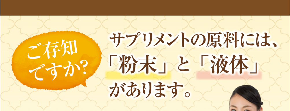 ご存知ですか?サプリメントの原料に「粉末」と「液体」があります。