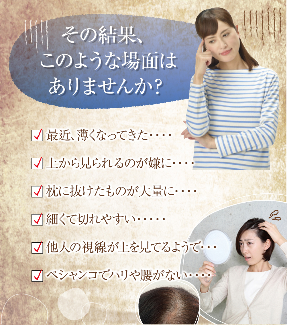 その結果、このような場面はありませんか?最近、薄くなってきた・・・上から見られるのが嫌に・・・枕に抜けたものが大量に・・・細くて切れやすい・・・他人の視線が上を見てるようで・・・ペシャンコでハリや腰がない・・・
