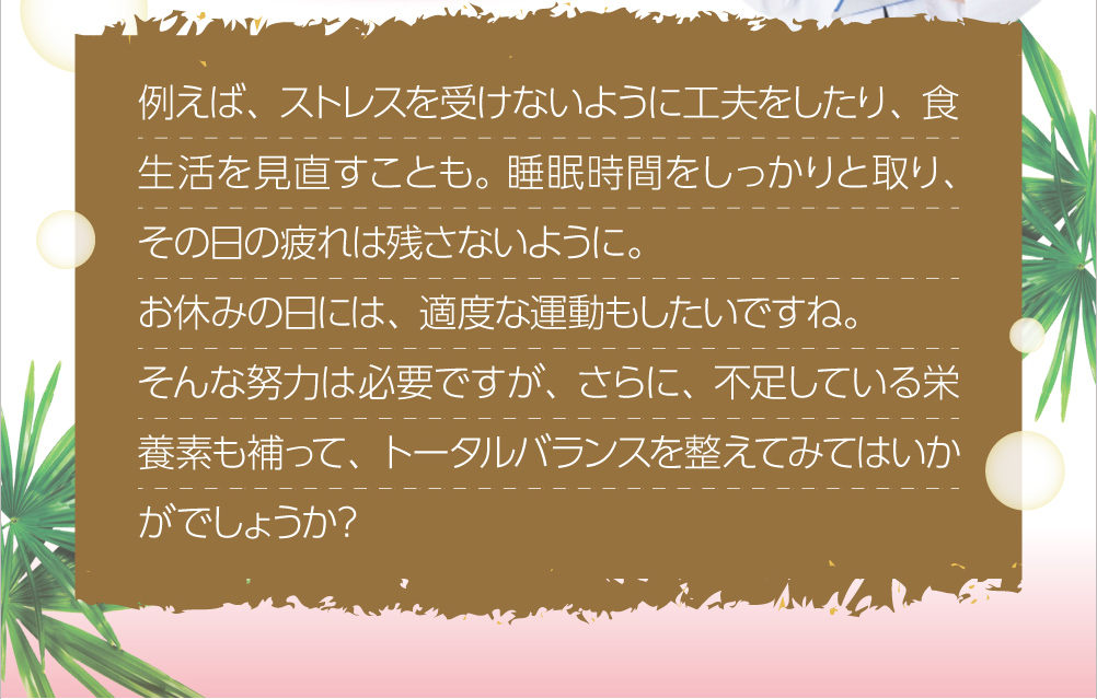 例えば、ストレスを受けないように工夫をしたり、食生活を見直すことも。睡眠時間をしっかりと取り、その日の疲れは残さないように。お休みの日には、適度な運動もしたいですね。そんな努力は必要ですが、さらに、不足している栄養素も補って、トータルバランスを整えてみてはいかがでしょうか?