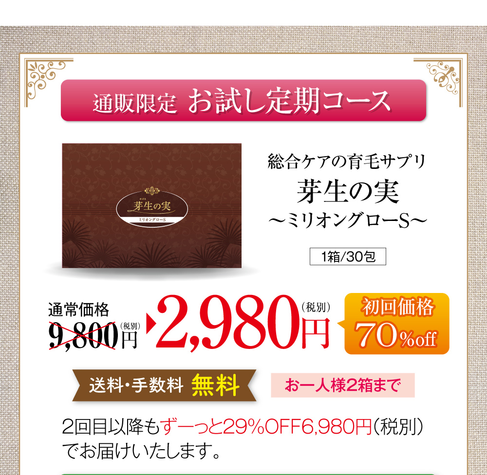 通販限定お試し定期コースのご案内です。総合ケアの育毛サプリ芽生えの実〜ミリオングローS〜、1箱30包150粒入り。通常価格税別9,800円のところ、お試し定期コース初回限定で70%オフの2,980円でお届けします。送料・手数料無料で、お一人様2箱まで。お試し定期コースを継続される場合は、2回目以降もずっと29%オフの税別6,980円でお届けいたします。