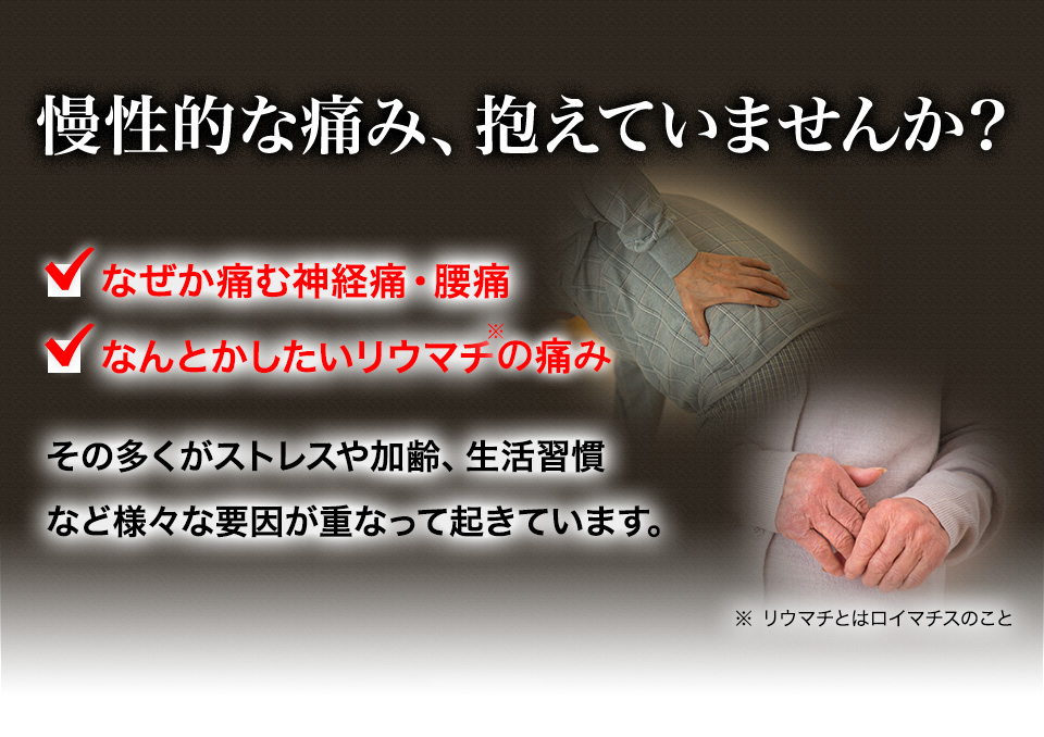 慢性的な痛み、抱えていませんか? なぜか痛む神経痛・腰痛 なんとかしたいリウマチ※ その多くがストレスや加齢、生活習慣など様々な要因が重なって起きています。 ※リウマチとはロイマチスのこと