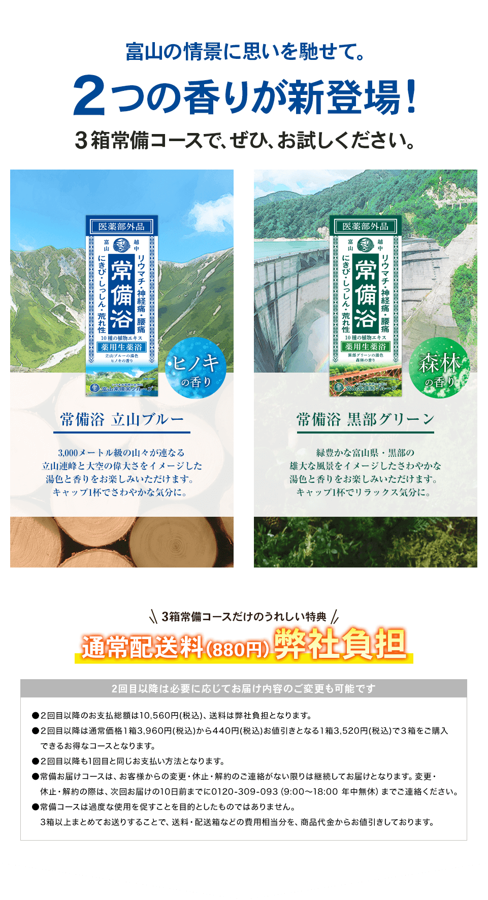 富山の情景に思いを馳せて。2つの香りが新登場!3箱常備コースで、ぜひ、お試しください。 常備浴 立山ブルー 3,000メートル級の山々が連なる立山連峰と大空の偉大さをイメージした湯色と香りをお楽しみいただけます。キャップ1杯でさわやかな気分に。 常備浴 黒部グリーン 緑豊かな富山県・黒部の雄大な風景をイメージしたさわやかな湯色と香りをお楽しみいただけます。キャップ1杯でリラックス気分に。3箱常備コースだけのうれしい特典 通常配送料(880円) 弊社負担 2回目以降は必要に応じてお届け内容のご変更も可能です ●2回目以降のお支払い総額は10,560円(税込)、送料は弊社負担となります。●2回目以降は通常価格1箱3,960円(税込)から440円(税込)お値引きとなる1箱3,520円(税込)で3箱をご購入できるお得なコースとなります。●常備コースは、いつでも休止・変更が可能でございます。