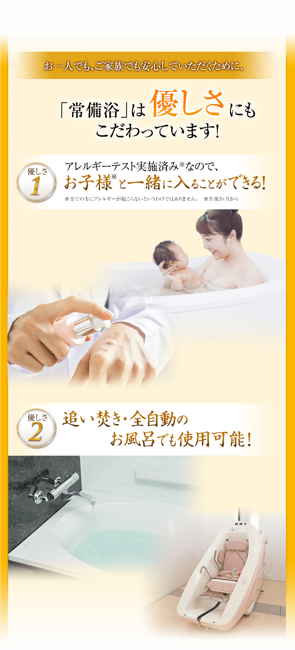 お一人でもご家族でも安心していただくために、「常備浴」は優しさにもこだわっています!優しさ1アレルギーテスト実施済みなので、お子様と一緒に入ることができる!優しさ2追い炊き・全自動のお風呂でも使用可能!