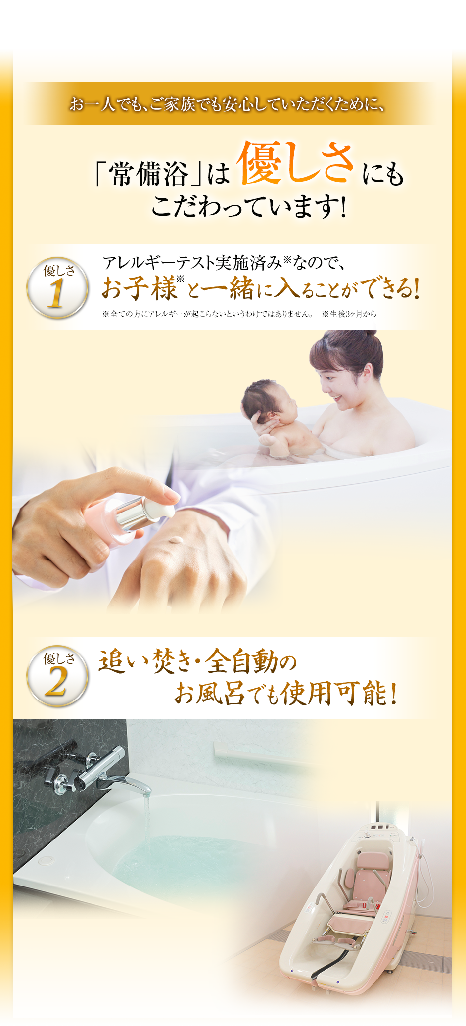 お一人でもご家族でも安心していただくために、「常備浴」は優しさにもこだわっています!優しさ1アレルギーテスト実施済みなので、お子様と一緒に入ることができる!優しさ2追い炊き・全自動のお風呂でも使用可能!