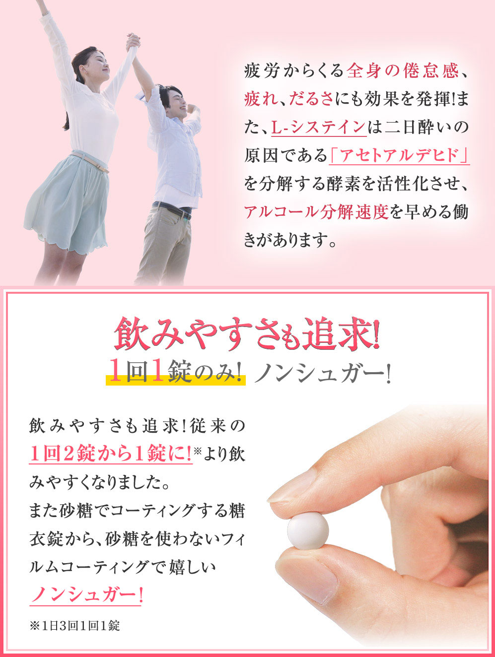 疲労からくる全身の倦怠感、疲れ、だるさにも効果を発揮!また、L-システインは二日酔いの原因である「アセトアルデヒド」を分解する酵素を活性化させ、アルコール分解速度を早める働きがあります。 飲みやすさも追求!1回1錠のみ! 糖分もカット!