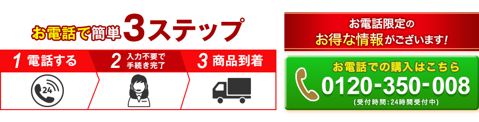 お電話で簡単3ステップ 1電話する 2入力不要で手続き完了 3商品到着 お電話限定のお得な情報がございます! 0120-350-008 受付時間:24時間受付中