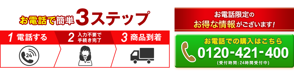 お電話で簡単3ステップ 1電話する 2入力不要で手続き完了 3商品到着 お電話限定のお得な情報がございます! 0120-421-400 受付時間:24時間受付中