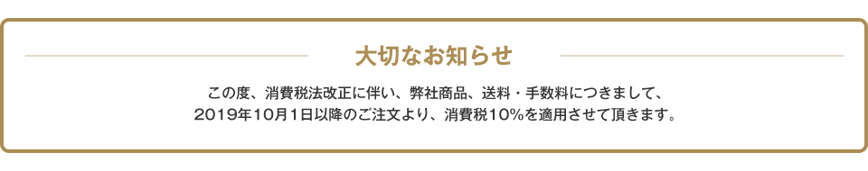 大切なお知らせ この度、消費税法改正に伴い、弊社商品、送料・手数料につきまして、2019年10月1日以降のご注文より、消費税10%を適用させて頂きます。