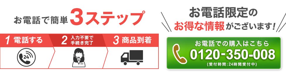 お電話で簡単3ステップ 1電話する 2入力不要で手続き完了 3商品到着 お電話限定のお得な情報がございます! 0120-350-008 受付時間:24時間受付中
