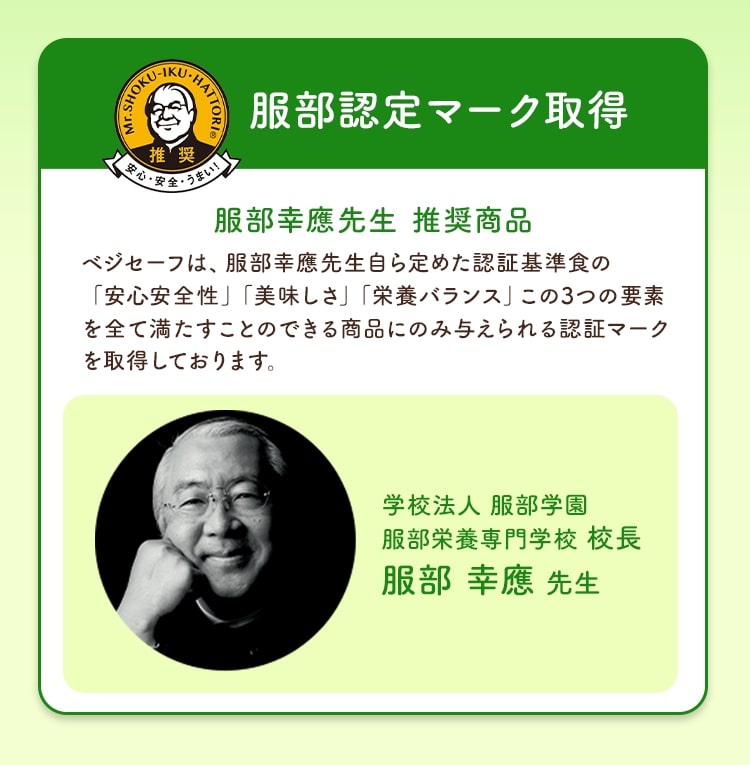 服部認定マーク取得 服部幸應先生推奨商品 ベジセーフは、服部幸應先生自ら定めた認証基準食の「安心安全性」「美味しさ」「栄養バランス」この3つの要素を全て満たすことのできる商品にのみ与えられる認証マークを取得しております。