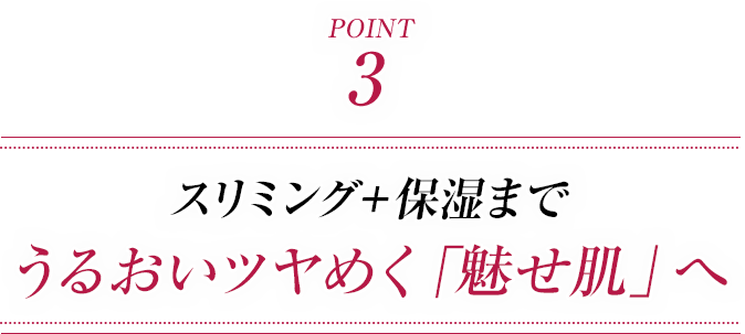 ポイント3 スリミング+保湿まで うるおいツヤめく「魅せ肌」へ